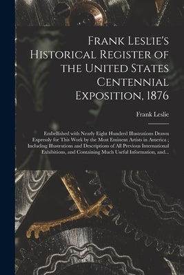 Frank Leslie's Historical Register of the United States Centennial Exposition, 1876: Embellished With Nearly Eight Hundred Illustrations Drawn Express by Leslie, Frank