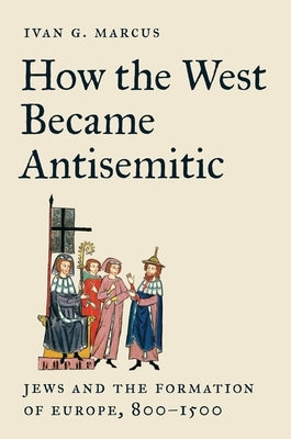 How the West Became Antisemitic: Jews and the Formation of Europe, 800-1500 by Marcus, Ivan G.