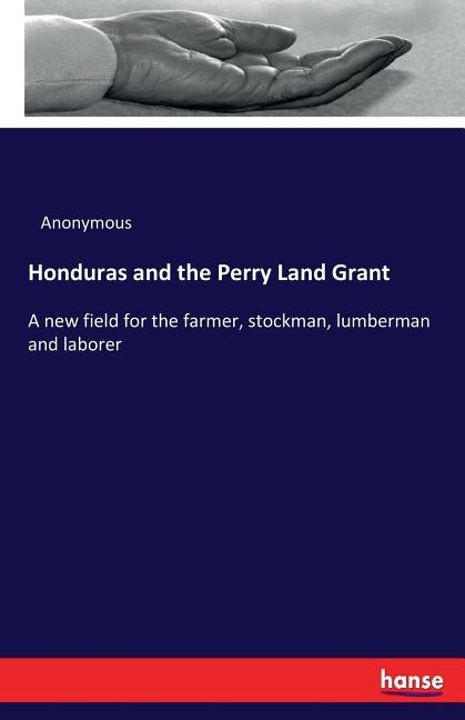 Honduras and the Perry Land Grant: A new field for the farmer, stockman, lumberman and laborer by Anonymous