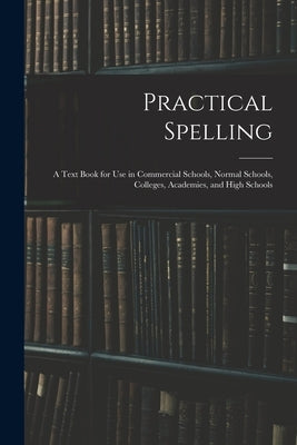 Practical Spelling: a Text Book for Use in Commercial Schools, Normal Schools, Colleges, Academies, and High Schools by Anonymous