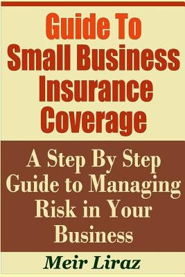 Guide to Small Business Insurance Coverage - A Step by Step Guide to Managing Risk in Your Business by Liraz, Meir