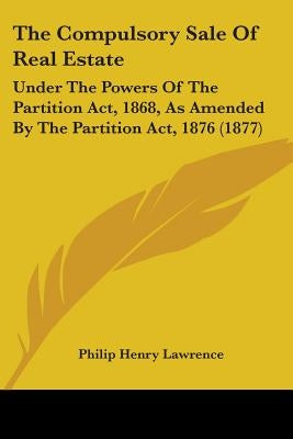 The Compulsory Sale Of Real Estate: Under The Powers Of The Partition Act, 1868, As Amended By The Partition Act, 1876 (1877) by Lawrence, Philip Henry