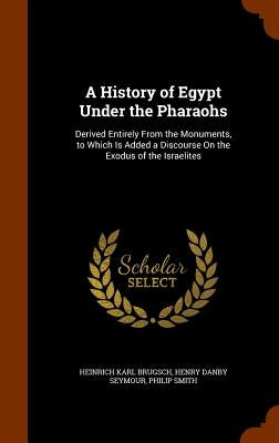 A History of Egypt Under the Pharaohs: Derived Entirely From the Monuments, to Which Is Added a Discourse On the Exodus of the Israelites by Brugsch, Heinrich Karl