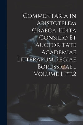 Commentaria in Aristotelem Graeca. Edita Consilio et Auctoritate Academiae Litterarum Regiae Borussicae .. Volume 1, pt.2 by Anonymous
