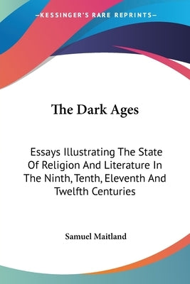 The Dark Ages: Essays Illustrating The State Of Religion And Literature In The Ninth, Tenth, Eleventh And Twelfth Centuries by Maitland, Samuel