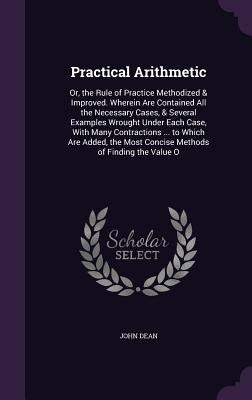 Practical Arithmetic: Or, the Rule of Practice Methodized & Improved. Wherein Are Contained All the Necessary Cases, & Several Examples Wrou by Dean, John