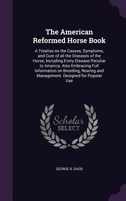 The American Reformed Horse Book: A Treatise on the Causes, Symptoms, and Cure of all the Diseases of the Horse, Including Every Disease Peculiar to A by Dadd, George H.