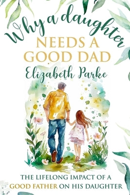 Why a Daughter Needs a Good Dad: The Lifelong Impact of a Good Father on his Daughter by Parke, Elizabeth