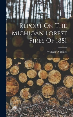 Report On The Michigan Forest Fires Of 1881 by Bailey, William O.
