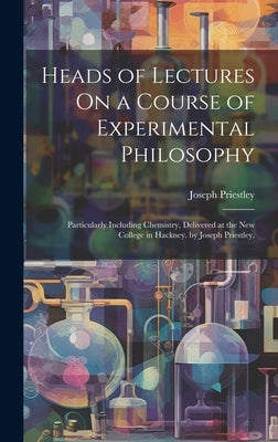 Heads of Lectures On a Course of Experimental Philosophy: Particularly Including Chemistry, Delivered at the New College in Hackney. by Joseph Priestl by Priestley, Joseph