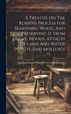 A Treatise On The Robbins Process For Seasoning Wood, And Preserving It From Decay, Mould, Attacks Of Land And Water Insects, And Molluscs by National Patent Wood Preserving Compa