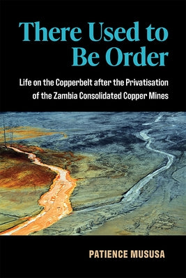There Used to Be Order: Life on the Copperbelt After the Privatisation of the Zambia Consolidated Copper Mines by Mususa, Patience