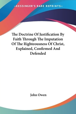 The Doctrine Of Justification By Faith Through The Imputation Of The Righteousness Of Christ, Explained, Confirmed And Defended by Owen, John