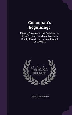 Cincinnati's Beginnings: Missing Chapters in the Early History of the City and the Miami Purchase, Chiefly From Hitherto Unpublished Documents by Miller, Francis W.