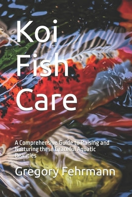 Koi Fish Care: A Comprehensive Guide to Raising and Nurturing these Graceful Aquatic Beauties by Fehrmann, Gregory