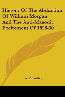 History Of The Abduction Of William Morgan And The Anti-Masonic Excitement Of 1826-30 by Bentley, A. P.