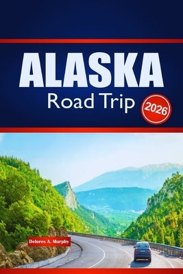 ALASKA Road Trip 2026: Explore Outdoor Adventures, Route Planning, and Local Insights by Murphy, Delores A.