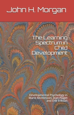 The Learning Spectrum in Child Development: Developmental Psychology in Marie Montessori, Jean Piaget and Erik Erikson by Morgan, John H.