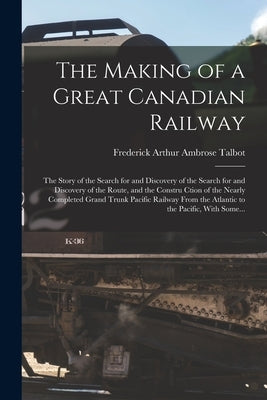 The Making of a Great Canadian Railway; the Story of the Search for and Discovery of the Search for and Discovery of the Route, and the Constru Ction by Talbot, Frederick Arthur Ambrose 1880-