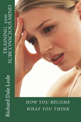 TRAINING your SUBCONSCIOUS MIND: How You Become What You Think by Lode, Richard Dale
