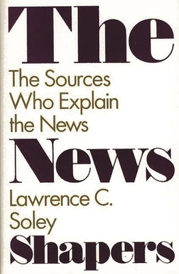 The News Shapers: The Sources Who Explain the News by Soley, Lawrence C.