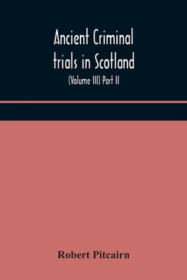 Ancient Criminal Trials In Scotland; (Volume Iii) Part Ii. by Robert Pitcairn