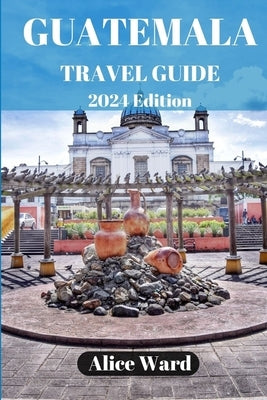 Guatemala Travel Guide 2024: Beyond the Tourist Trail: Hidden Gems of Guatemala by Ward, Alice