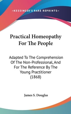Practical Homeopathy For The People: Adapted To The Comprehension Of The Non-Professional, And For The Reference By The Young Practitioner (1868) by Douglas, James S.