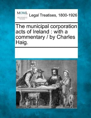 The municipal corporation acts of Ireland: with a commentary / by Charles Haig. by Multiple Contributors