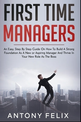 First Time Managers: An Easy, Step By Step Guide On How To Build A Strong Foundation As A New or Aspiring Manager And Thrive In Your New Ro by Felix, Antony