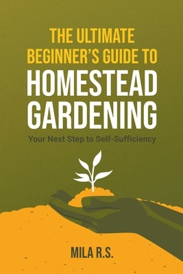 The Ultimate Beginner's Guide to Homestead Gardening: Your Next Step to Self-Sufficiency by R. S., Mila
