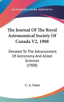 The Journal Of The Royal Astronomical Society Of Canada V2, 1908: Devoted To The Advancement Of Astronomy And Allied Sciences (1908) by Chant, C. A.