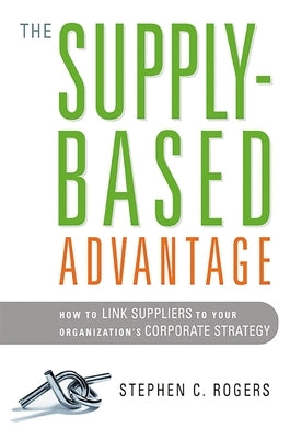 The Supply-Based Advantage: How to Link Suppliers to Your Organization's Corporate Strategy by Rogers, Stephen