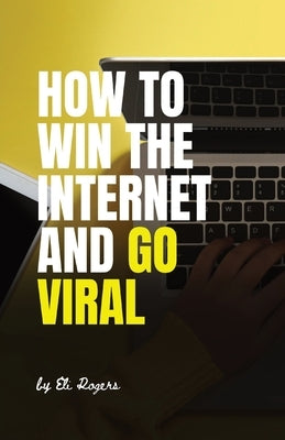 How To Win The Internet And Go Viral by Rogers, Eli