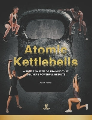 Atomic Kettlebells: A Simple System of Training That Delivers Powerful Results by Priest, Adam
