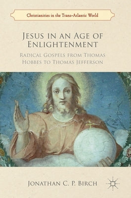 Jesus in an Age of Enlightenment: Radical Gospels from Thomas Hobbes to Thomas Jefferson by Birch, Jonathan C. P.