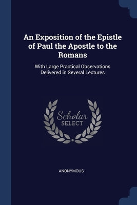 An Exposition of the Epistle of Paul the Apostle to the Romans: With Large Practical Observations Delivered in Several Lectures by Anonymous