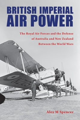 British Imperial Air Power: The Royal Air Forces and the Defense of Australia and New Zealand Between the World Wars by Spencer, Alex M.