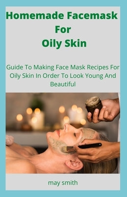 Homemade Facemask For Oily Skin: Guide To Making Face Masks Recipes For Oily Skin In Order To Look Young And Beautiful by Smith, May