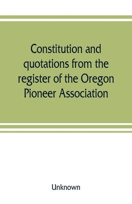 Constitution and quotations from the register of the Oregon Pioneer Association, together with the annual address of S.F. Chadwick, remarks of L.F. Gr by Unknown