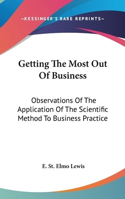 Getting The Most Out Of Business: Observations Of The Application Of The Scientific Method To Business Practice by Lewis, E. St Elmo