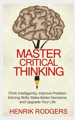Master Critical Thinking: Think Intelligently, Improve Problem-Solving Skills, Make Better Decisions, and Upgrade Your Life by Rodgers, Henrik