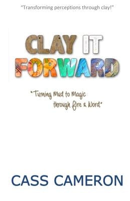 Clay it Forward: Turning Mud to Magic through Fire and Word by King, Valerie