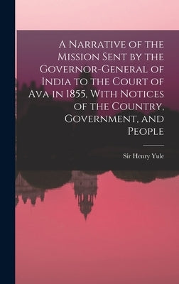 A Narrative of the Mission Sent by the Governor-general of India to the Court of Ava in 1855, With Notices of the Country, Government, and People by Yule, Henry