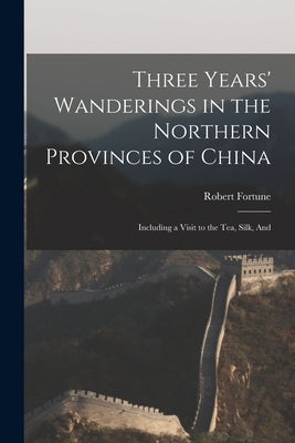 Three Years' Wanderings in the Northern Provinces of China: Including a Visit to the tea, Silk, And by Fortune, Robert