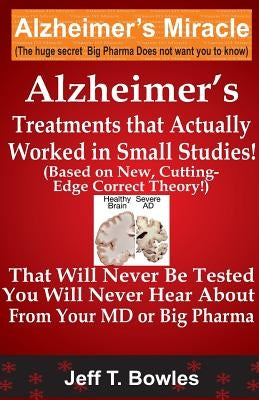 Alzheimer's Treatments That Actually Worked In Small Studies! (Based On New, Cutting-Edge, Correct Theory!) That Will Never Be Tested & You Will Never by Bowles, Jeff T.