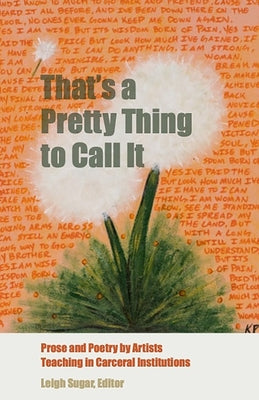 That's a Pretty Thing to Call It: Prose and Poetry by Artists Teaching in Carceral Institutions by Sugar, Leigh