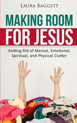 Making Room for Jesus: Getting Rid of Mental, Emotional, Spiritual, and Physical Clutter by Baggett, Laura