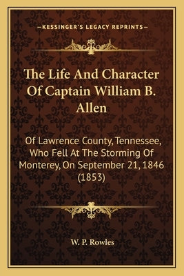 The Life And Character Of Captain William B. Allen: Of Lawrence County, Tennessee, Who Fell At The Storming Of Monterey, On September 21, 1846 (1853) by Rowles, W. P.