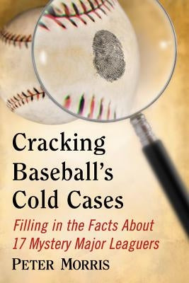 Cracking Baseball's Cold Cases: Filling in the Facts About 17 Mystery Major Leaguers by Morris, Peter